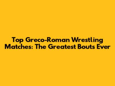 Top Greco-Roman Wrestling Matches: The Greatest Bouts Ever