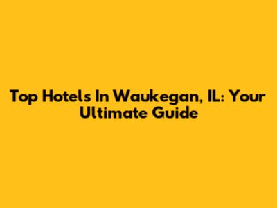 Top Hotels In Waukegan, IL: Your Ultimate Guide