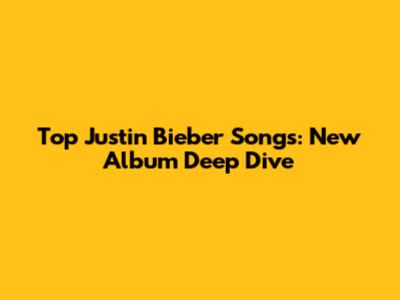 Top Justin Bieber Songs: New Album Deep Dive