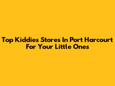 Top Kiddies Stores In Port Harcourt For Your Little Ones