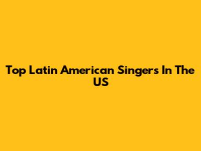 Top Latin American Singers In The US