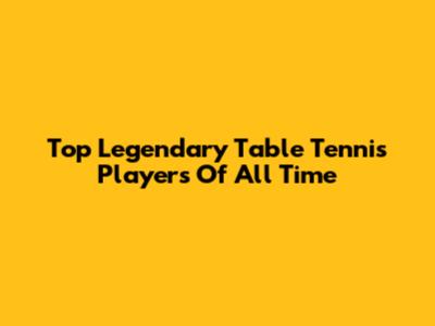 Top Legendary Table Tennis Players Of All Time