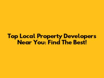 Top Local Property Developers Near You: Find The Best!