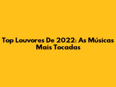 Top Louvores De 2022: As Músicas Mais Tocadas