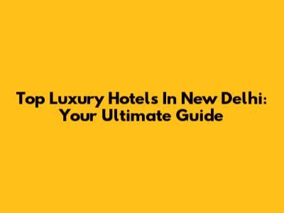 Top Luxury Hotels In New Delhi: Your Ultimate Guide