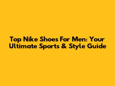 Top Nike Shoes For Men: Your Ultimate Sports & Style Guide