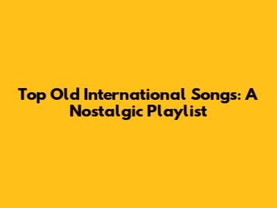 Top Old International Songs: A Nostalgic Playlist
