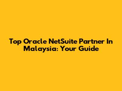 Top Oracle NetSuite Partner In Malaysia: Your Guide