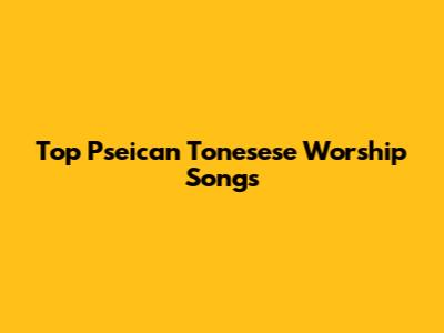 Top Pseican Tonesese Worship Songs