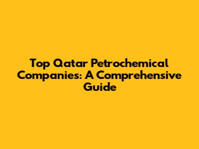 Top Qatar Petrochemical Companies: A Comprehensive Guide