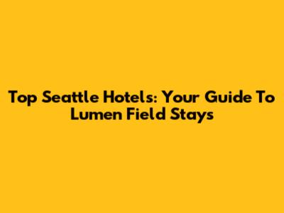 Top Seattle Hotels: Your Guide To Lumen Field Stays