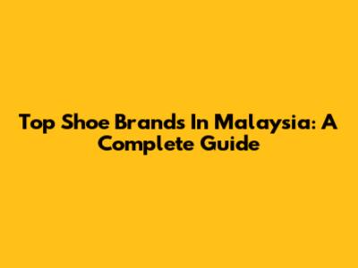 Top Shoe Brands In Malaysia: A Complete Guide