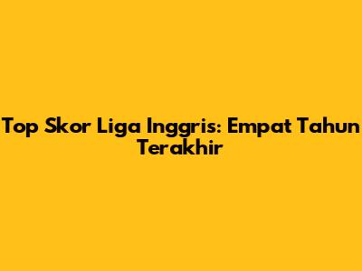Top Skor Liga Inggris: Empat Tahun Terakhir