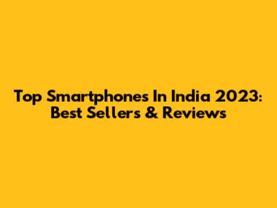 Top Smartphones In India 2023: Best Sellers & Reviews
