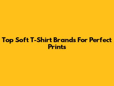 Top Soft T-Shirt Brands For Perfect Prints