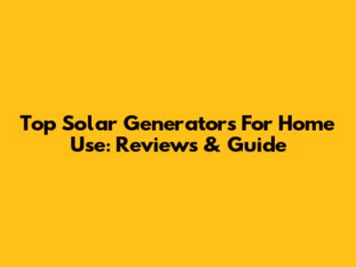 Top Solar Generators For Home Use: Reviews & Guide