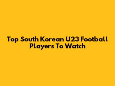 Top South Korean U23 Football Players To Watch