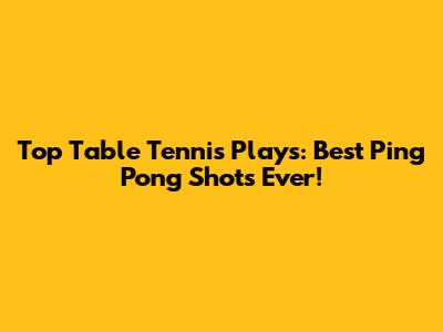 Top Table Tennis Plays: Best Ping Pong Shots Ever!