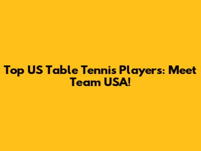 Top US Table Tennis Players: Meet Team USA!