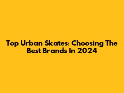 Top Urban Skates: Choosing The Best Brands In 2024
