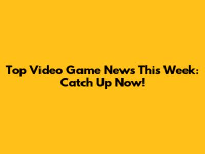 Top Video Game News This Week: Catch Up Now!
