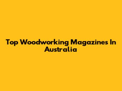 Top Woodworking Magazines In Australia