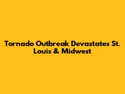 Tornado Outbreak Devastates St. Louis & Midwest