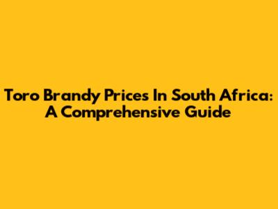 Toro Brandy Prices In South Africa: A Comprehensive Guide