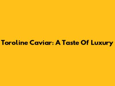 Toroline Caviar: A Taste Of Luxury