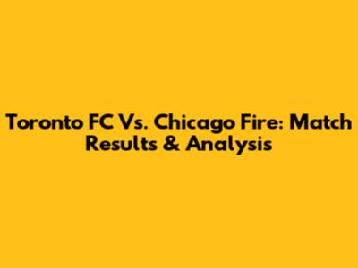 Toronto FC Vs. Chicago Fire: Match Results & Analysis