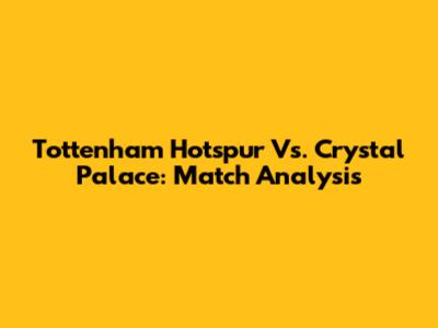 Tottenham Hotspur Vs. Crystal Palace: Match Analysis