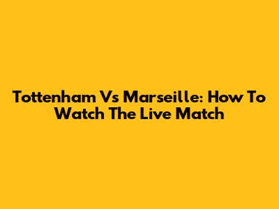 Tottenham Vs Marseille: How To Watch The Live Match