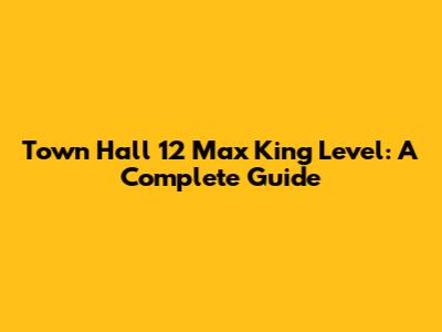 Town Hall 12 Max King Level: A Complete Guide