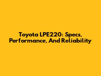 Toyota LPE220: Specs, Performance, And Reliability