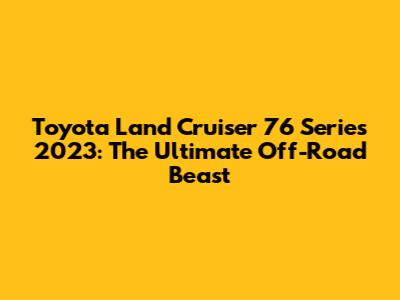 Toyota Land Cruiser 76 Series 2023: The Ultimate Off-Road Beast
