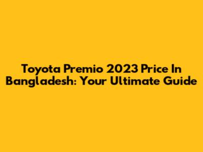 Toyota Premio 2023 Price In Bangladesh: Your Ultimate Guide