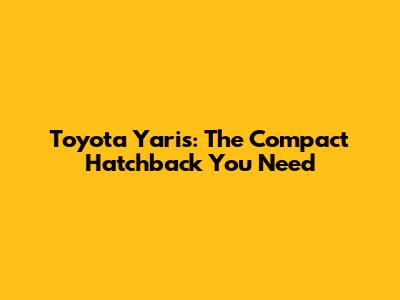 Toyota Yaris: The Compact Hatchback You Need