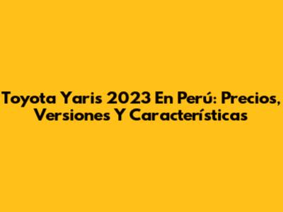 Toyota Yaris 2023 En Perú: Precios, Versiones Y Características