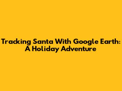 Tracking Santa With Google Earth: A Holiday Adventure