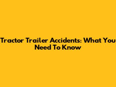 Tractor Trailer Accidents: What You Need To Know