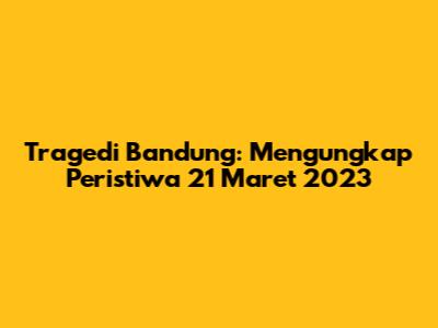 Tragedi Bandung: Mengungkap Peristiwa 21 Maret 2023