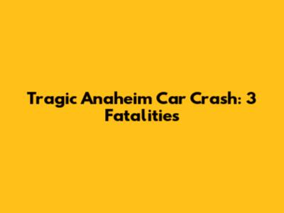 Tragic Anaheim Car Crash: 3 Fatalities