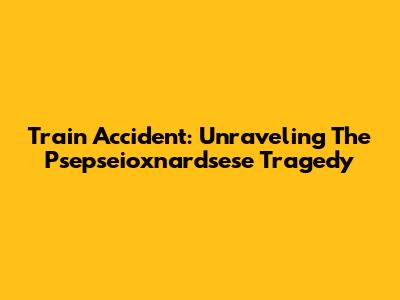 Train Accident: Unraveling The Psepseioxnardsese Tragedy