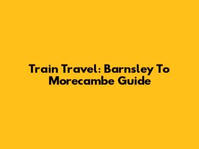 Train Travel: Barnsley To Morecambe Guide