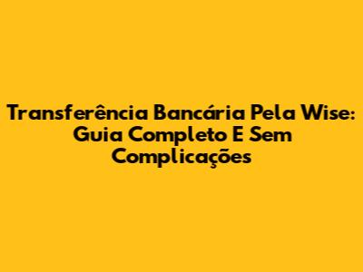 Transferência Bancária Pela Wise: Guia Completo E Sem Complicações