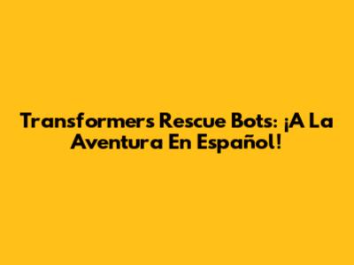 Transformers Rescue Bots: ¡A La Aventura En Español!