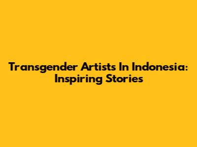 Transgender Artists In Indonesia: Inspiring Stories
