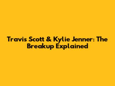 Travis Scott & Kylie Jenner: The Breakup Explained