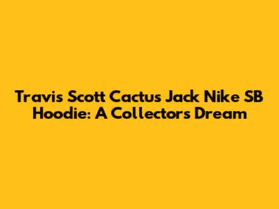 Travis Scott Cactus Jack Nike SB Hoodie: A Collector's Dream