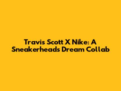 Travis Scott X Nike: A Sneakerhead's Dream Collab